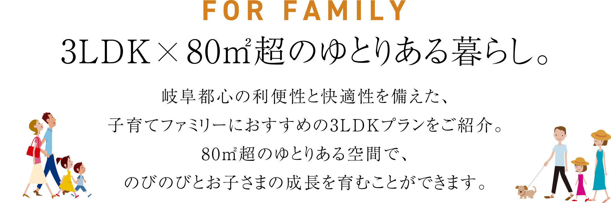 FOR FAMILY 3LDK×80㎡超のゆとりある暮らし。岐阜都心の利便性と快適性を備えた、子育てファミリーにおすすめの3LDKプランをご紹介。80㎡超のゆとりある空間で、のびのびとお子さまの成長を育むことができます。