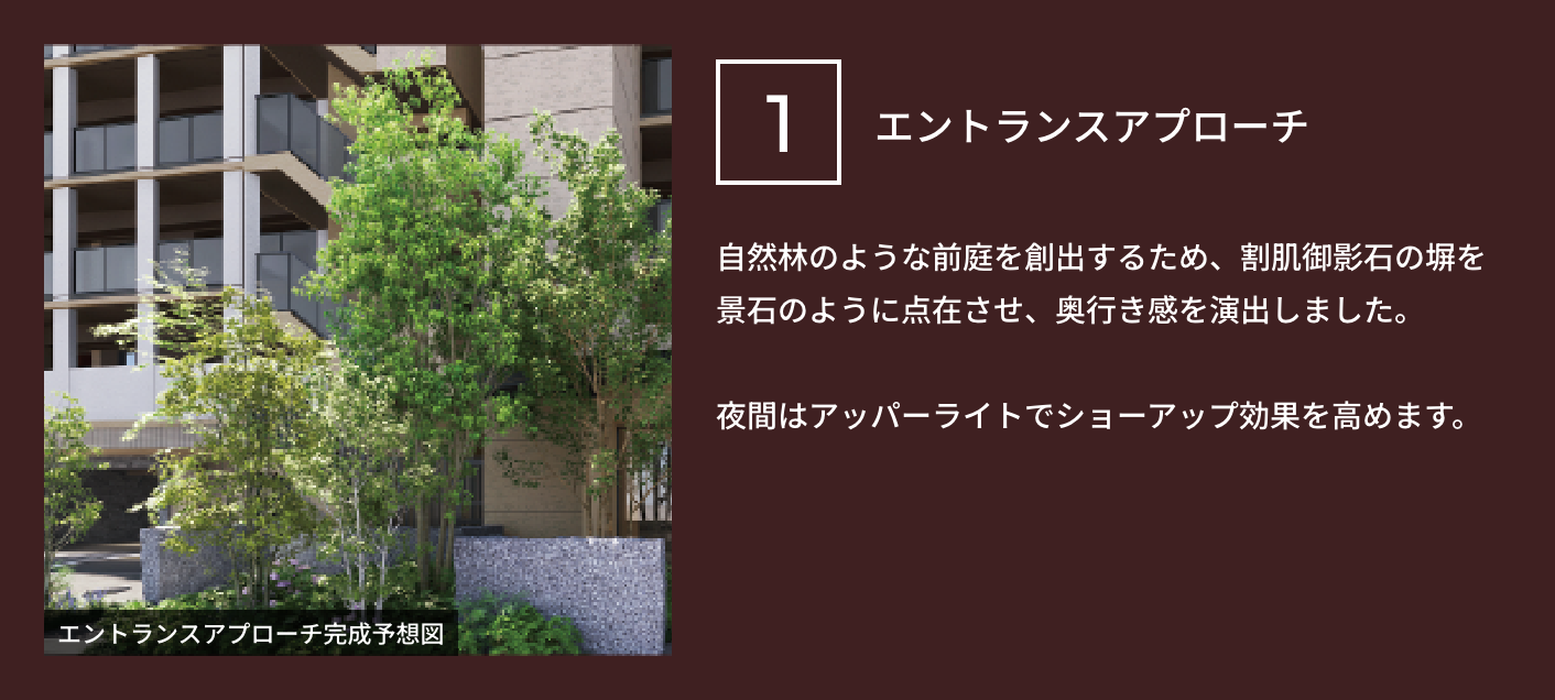 1 エントランスアプローチ 自然林のような前庭を創出するため、割肌御影石の塀を景石のように点在させ、奥行き感を演出しました。夜間はアッパーライトでショーアップ効果を高めます。
