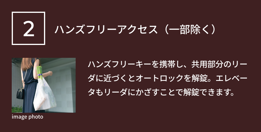 2 ハンズフリーアクセス（一部除く） ハンズフリーキーを携帯し、共用部分のリーダに近づくとオートロックを解錠。エレベータもリーダにかざすことで解錠できます。