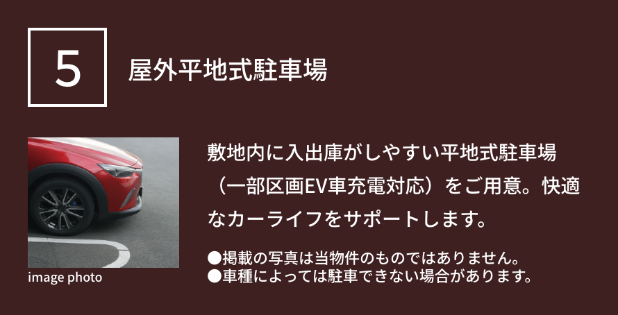 5 屋外平地式駐車場 敷地内に入出庫がしやすい平地式駐車場（一部区画EV車充電対応）をご用意。バイク置場も設置し、快適なカーライフをサポートします。●掲載の写真は当物件のものではありません。●車種によっては駐車できない場合があります。