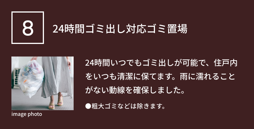 8 24時間ゴミ出し対応ゴミ置場 24時間いつでもゴミ出しが可能で、住戸内をいつも清潔に保てます。雨に濡れることがない動線を確保しました。●粗大ゴミなどは除きます。