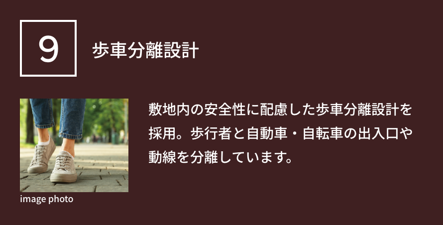9 歩車分離設計 敷地内の安全性に配慮した歩車分離設計を採用。歩行者と自動車・自転車の出入口や動線を分離しています。
