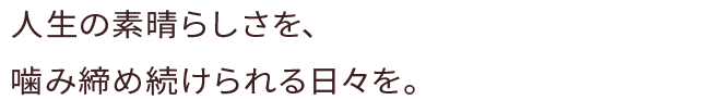 人生の素晴らしさを、噛み締め続けられる日々を。