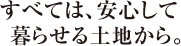 すべては、安心して<br>  暮らせる土地から。