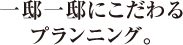 一邸一邸にこだわる<br>プランニング。