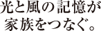 光と風の記憶が<br>家族をつなぐ。