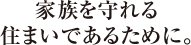 家族を守れる<br>住まいであるために。