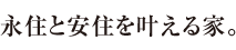 永住と安住を叶える家。