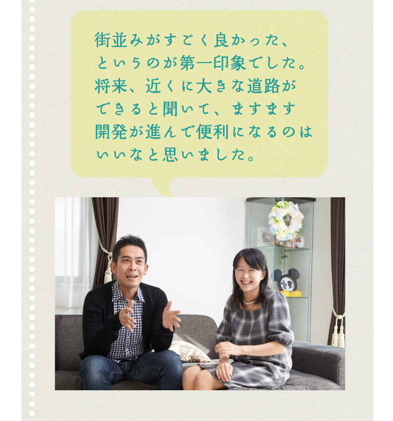 街並みがすごく良かった、というのが第一印象でした。将来、近くに大きな道路ができると聞いて、ますます開発が進んで便利になるのはいいなと思いました。